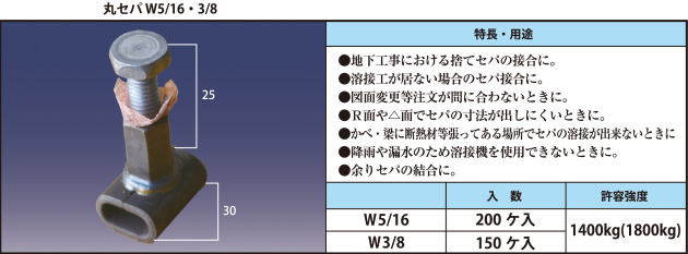 丸セパ W5/16・3/8 ●地下工事における捨てセパの接合に。 ●溶接工が居ない場合のセパ接合に。 ●図面変更等注文が間に合わないときに。 ●R面や△面でセパの寸法が出しにくいときに。 ●かべ・梁に断熱材等張ってある場所でセパの溶接が出来ないときに ●降雨や漏水のため溶接機を使用できないときに。 ●余りセパの結合に。