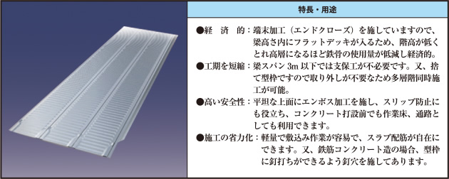●経済的：端末加工（エンドクローズ）を施していますので、梁高さ内にフラットデッキが入るため、階高が低くとれ高層になるほど鉄骨の使用量が低減し経済的。 ●工期を短縮：梁スパン3m以下では支保工が不必要です。又、捨て型枠ですので取り外しが不要なため多層階同時施工が可能。 ●高い安全性：平坦な上面にエンボス加工を施し、スリップ防止にも役立ち、コンクリート打設前でも作業床、通路としても利用できます。 ●施工の省力化：軽量で敷込み作業が容易で、スラブ配筋が自在にできます。又、鉄筋コンクリート造の場合、型枠に釘打ちができるよう釘穴を施してあります。