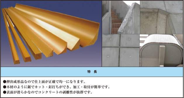 ●押出成形品なので仕上面が正確で均一になります。 ●木材のように鋸でカット・釘打ちができ、加工・取付が簡単です。 ●表面が滑らかなのでコンクリートの剥離性が抜群です。