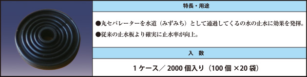 ●丸セパレーターを水道（みずみち）として通過してくるの水の止水に効果を発揮。 ●従来の止水板より確実に止水率が向上。