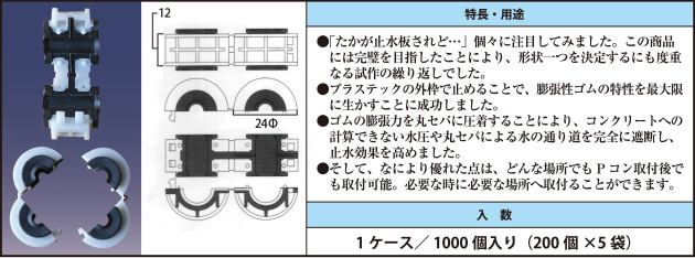 ●「たかが止水板されど…」個々に注目してみました。この商品には完璧を目指したことにより、形状一つを決定するにも度重なる試作の繰り返しでした。 ●プラステックの外枠で止めることで、膨張性ゴムの特性を最大限に生かすことに成功しました。 ●ゴムの膨張力を丸セパに圧着することにより、コンクリートへの計算できない水圧や丸セパによる水の通り道を完全に遮断し、止水効果を高めました。 ●そして、なにより優れた点は、どんな場所でもPコン取付後でも取付可能。必要な時に必要な場所へ取付ることができます。