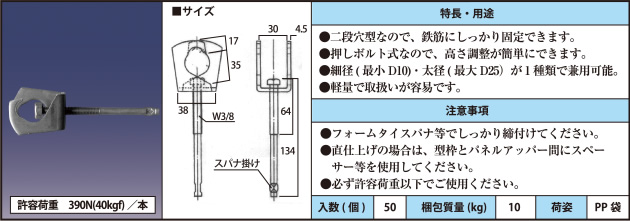 許容荷重　390N(40kgf)／本 ●二段穴型なので、鉄筋にしっかり固定できます。 ●押しボルト式なので、高さ調整が簡単にできます。 ●細径(最小D10)・太径(最大D25）が1種類で兼用可能。 ●軽量で取扱いが容易です。 ●フォームタイスパナ等でしっかり締付けてください。 ●直仕上げの場合は、型枠とパネルアッパー間にスペーサー等を使用してください。 ●必ず許容荷重以下でご使用ください。