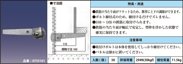 品番：0753161 ●鉄筋の当たり面がフラットなため、簡単に上下の調節ができます。 ●ボルト締付式のため、締付けるだけでズレません。 ●D10～D35の鉄筋に取付けられます。 ●鉄筋の当たり面が幅広で安定し、型枠を浮かした状態で確実に保持できます。 ●取付けボルトは本体を使用してしっかり締付けてください。 ●パネルは静かに置いてください。